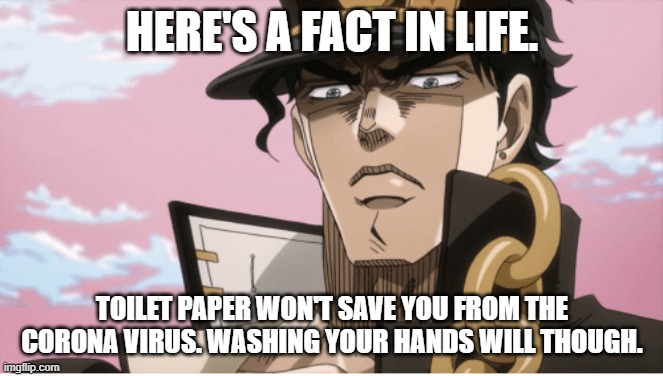 Jotaro Kujo Angry Face | HERE'S A FACT IN LIFE. TOILET PAPER WON'T SAVE YOU FROM THE CORONA VIRUS. WASHING YOUR HANDS WILL THOUGH. | image tagged in jotaro kujo angry face | made w/ Imgflip meme maker