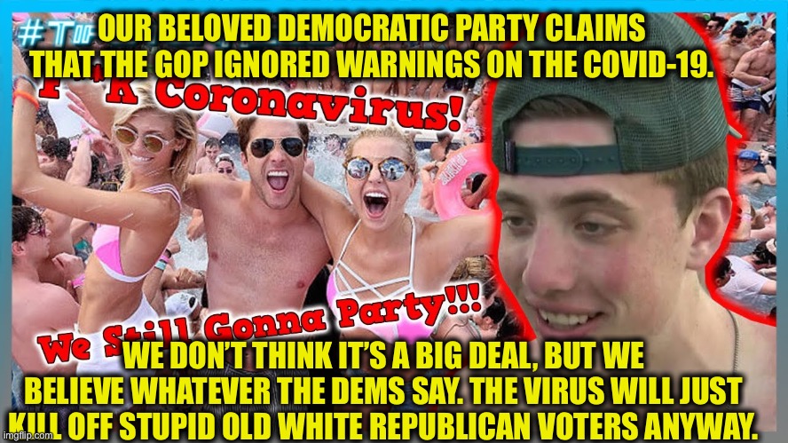 Ladies and gentlemen...the Democrat’s largest voting bloc | OUR BELOVED DEMOCRATIC PARTY CLAIMS THAT THE GOP IGNORED WARNINGS ON THE COVID-19. WE DON’T THINK IT’S A BIG DEAL, BUT WE BELIEVE WHATEVER THE DEMS SAY. THE VIRUS WILL JUST KILL OFF STUPID OLD WHITE REPUBLICAN VOTERS ANYWAY. | image tagged in democrats,democratic party,covid-19,coronavirus,millennials | made w/ Imgflip meme maker