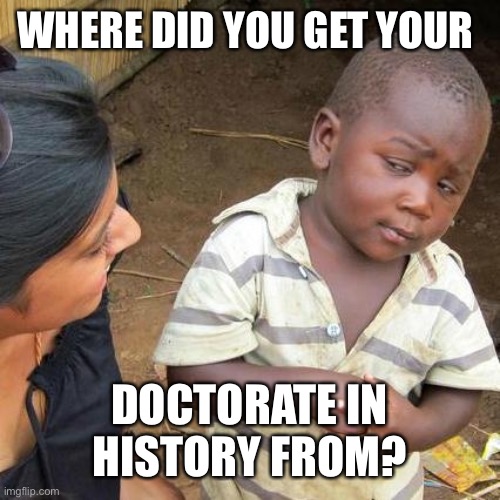 Third World Skeptical Kid Meme | WHERE DID YOU GET YOUR DOCTORATE IN HISTORY FROM? | image tagged in memes,third world skeptical kid | made w/ Imgflip meme maker