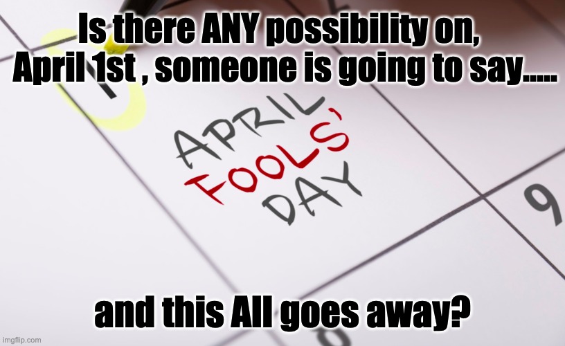 April Fools! | Is there ANY possibility on,   April 1st , someone is going to say..... and this All goes away? | image tagged in april fools day,covid19,social distancing | made w/ Imgflip meme maker