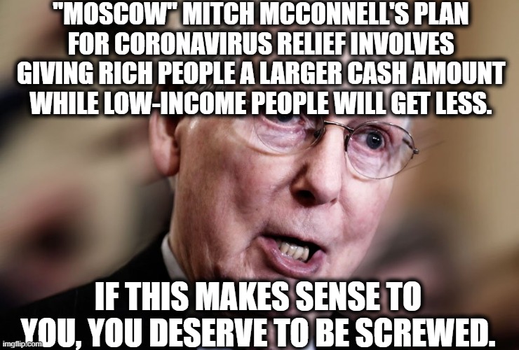 If you're not rich and you're a republican, then your brain is in your @ss. | "MOSCOW" MITCH MCCONNELL'S PLAN FOR CORONAVIRUS RELIEF INVOLVES GIVING RICH PEOPLE A LARGER CASH AMOUNT WHILE LOW-INCOME PEOPLE WILL GET LESS. IF THIS MAKES SENSE TO YOU, YOU DESERVE TO BE SCREWED. | image tagged in mitch mcconnell,republicans,coronavirus,traitor,economics,criminal | made w/ Imgflip meme maker