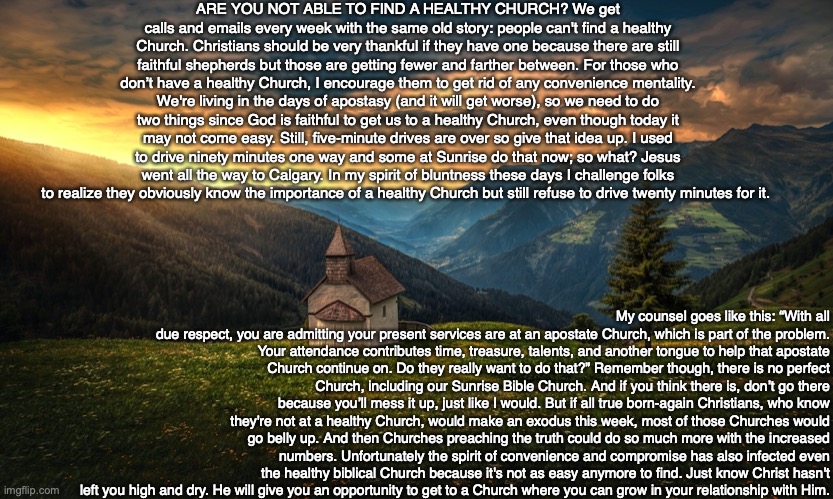 ARE YOU NOT ABLE TO FIND A HEALTHY CHURCH? We get calls and emails every week with the same old story: people can't find a healthy Church. Christians should be very thankful if they have one because there are still faithful shepherds but those are getting fewer and farther between. For those who don’t have a healthy Church, I encourage them to get rid of any convenience mentality. We're living in the days of apostasy (and it will get worse), so we need to do two things since God is faithful to get us to a healthy Church, even though today it may not come easy. Still, five-minute drives are over so give that idea up. I used to drive ninety minutes one way and some at Sunrise do that now; so what? Jesus went all the way to Calgary. In my spirit of bluntness these days I challenge folks to realize they obviously know the importance of a healthy Church but still refuse to drive twenty minutes for it. My counsel goes like this: “With all
due respect, you are admitting your present services are at an apostate Church, which is part of the problem. Your attendance contributes time, treasure, talents, and another tongue to help that apostate Church continue on. Do they really want to do that?” Remember though, there is no perfect Church, including our Sunrise Bible Church. And if you think there is, don’t go there because you’ll mess it up, just like I would. But if all true born-again Christians, who know they're not at a healthy Church, would make an exodus this week, most of those Churches would go belly up. And then Churches preaching the truth could do so much more with the increased numbers. Unfortunately the spirit of convenience and compromise has also infected even the healthy biblical Church because it's not as easy anymore to find. Just know Christ hasn't left you high and dry. He will give you an opportunity to get to a Church where you can grow in your relationship with Him. | image tagged in church,travel,god,christian,jesus,family | made w/ Imgflip meme maker