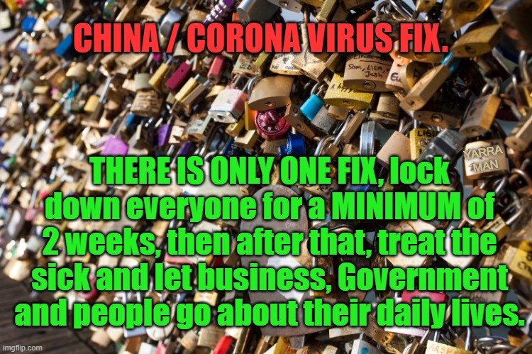 China / Corona Virus Lock down | CHINA / CORONA VIRUS FIX. THERE IS ONLY ONE FIX, lock down everyone for a MINIMUM of 2 weeks, then after that, treat the sick and let business, Government and people go about their daily lives. YARRA MAN | image tagged in china / corona virus lock down | made w/ Imgflip meme maker