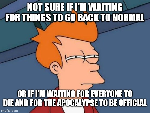 Futurama Fry | NOT SURE IF I'M WAITING FOR THINGS TO GO BACK TO NORMAL; OR IF I'M WAITING FOR EVERYONE TO DIE AND FOR THE APOCALYPSE TO BE OFFICIAL | image tagged in memes,futurama fry | made w/ Imgflip meme maker