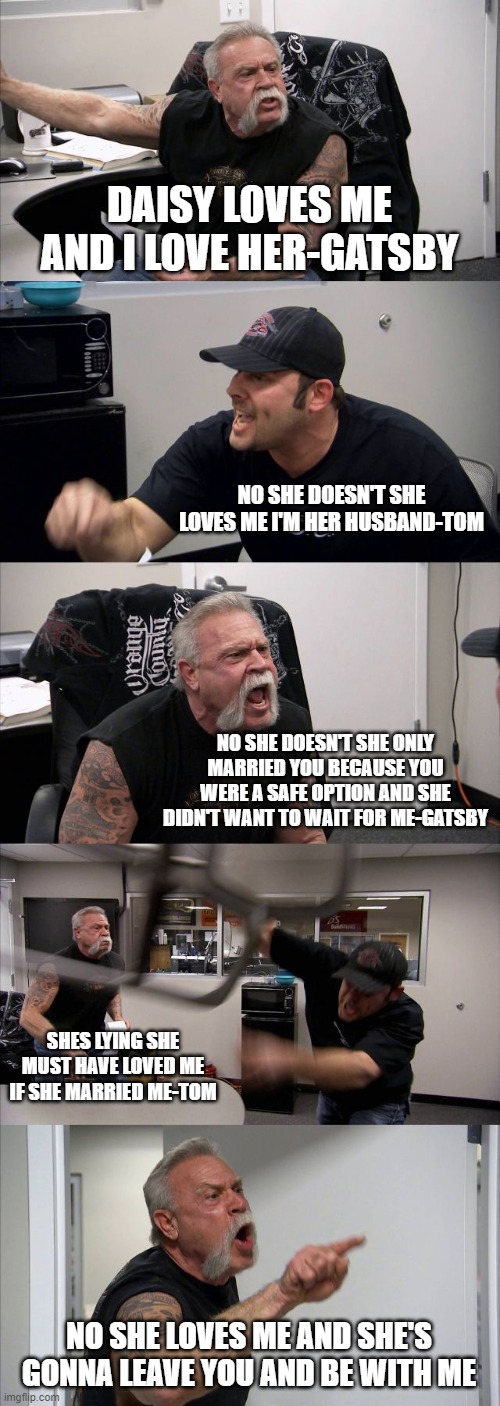 American Chopper Argument Meme | DAISY LOVES ME AND I LOVE HER-GATSBY; NO SHE DOESN'T SHE LOVES ME I'M HER HUSBAND-TOM; NO SHE DOESN'T SHE ONLY MARRIED YOU BECAUSE YOU WERE A SAFE OPTION AND SHE DIDN'T WANT TO WAIT FOR ME-GATSBY; SHES LYING SHE MUST HAVE LOVED ME IF SHE MARRIED ME-TOM; NO SHE LOVES ME AND SHE'S GONNA LEAVE YOU AND BE WITH ME | image tagged in memes,american chopper argument | made w/ Imgflip meme maker