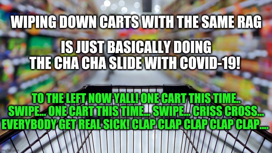 Cha Cha COVID-19 | IS JUST BASICALLY DOING THE CHA CHA SLIDE WITH COVID-19! WIPING DOWN CARTS WITH THE SAME RAG; TO THE LEFT NOW YALL! ONE CART THIS TIME.. SWIPE... ONE CART THIS TIME... SWIPE... CRISS CROSS... EVERYBODY GET REAL SICK! CLAP CLAP CLAP CLAP CLAP.... | image tagged in funny,covid-19,coronavirus,health,shopping | made w/ Imgflip meme maker