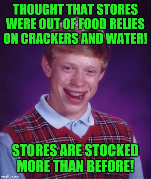 Bad Luck Brian Meme | THOUGHT THAT STORES WERE OUT OF FOOD RELIES ON CRACKERS AND WATER! STORES ARE STOCKED MORE THAN BEFORE! | image tagged in memes,bad luck brian | made w/ Imgflip meme maker
