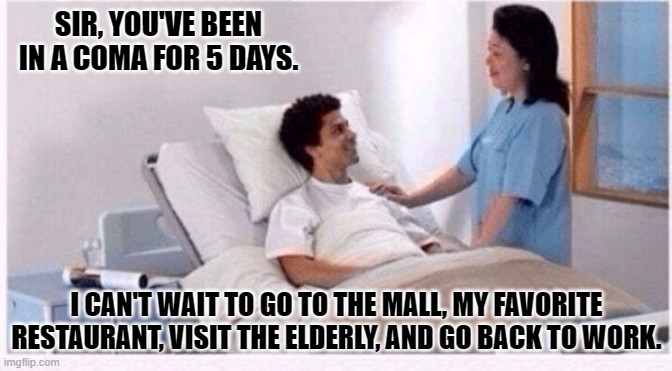 Oh, and I'll need to pick up toilet paper... | SIR, YOU'VE BEEN IN A COMA FOR 5 DAYS. I CAN'T WAIT TO GO TO THE MALL, MY FAVORITE RESTAURANT, VISIT THE ELDERLY, AND GO BACK TO WORK. | image tagged in sir you have been in coma | made w/ Imgflip meme maker