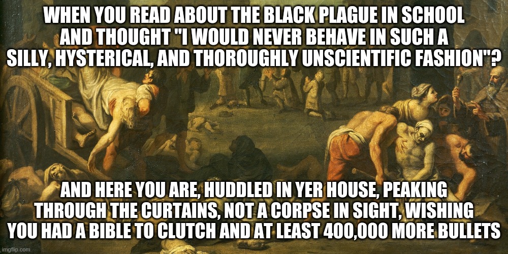 black-plague | WHEN YOU READ ABOUT THE BLACK PLAGUE IN SCHOOL AND THOUGHT "I WOULD NEVER BEHAVE IN SUCH A SILLY, HYSTERICAL, AND THOROUGHLY UNSCIENTIFIC FASHION"? AND HERE YOU ARE, HUDDLED IN YER HOUSE, PEAKING THROUGH THE CURTAINS, NOT A CORPSE IN SIGHT, WISHING YOU HAD A BIBLE TO CLUTCH AND AT LEAST 400,000 MORE BULLETS | image tagged in black-plague | made w/ Imgflip meme maker