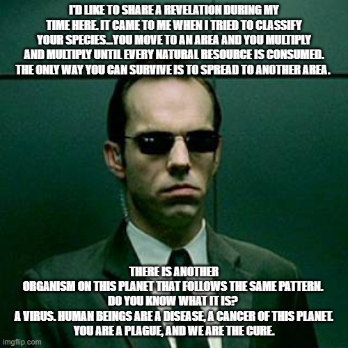 Agent Smith | I'D LIKE TO SHARE A REVELATION DURING MY TIME HERE. IT CAME TO ME WHEN I TRIED TO CLASSIFY YOUR SPECIES...YOU MOVE TO AN AREA AND YOU MULTIPLY AND MULTIPLY UNTIL EVERY NATURAL RESOURCE IS CONSUMED. THE ONLY WAY YOU CAN SURVIVE IS TO SPREAD TO ANOTHER AREA. THERE IS ANOTHER ORGANISM ON THIS PLANET THAT FOLLOWS THE SAME PATTERN. 

DO YOU KNOW WHAT IT IS? 

A VIRUS. HUMAN BEINGS ARE A DISEASE, A CANCER OF THIS PLANET. YOU ARE A PLAGUE, AND WE ARE THE CURE. | image tagged in agent smith | made w/ Imgflip meme maker