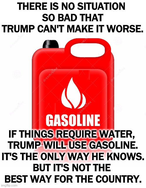THERE IS NO SITUATION 
SO BAD THAT TRUMP CAN'T MAKE IT WORSE. IF THINGS REQUIRE WATER, 
TRUMP WILL USE GASOLINE.
IT'S THE ONLY WAY HE KNOWS.
BUT IT'S NOT THE 
BEST WAY FOR THE COUNTRY. | image tagged in trump,coronavirus,covid-19,worst | made w/ Imgflip meme maker