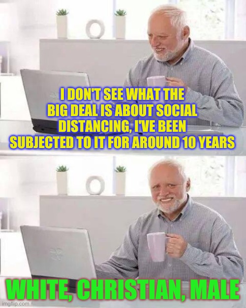 I've been part of a distanced identity group since birth.... | I DON'T SEE WHAT THE BIG DEAL IS ABOUT SOCIAL DISTANCING, I'VE BEEN SUBJECTED TO IT FOR AROUND 10 YEARS; WHITE, CHRISTIAN, MALE | image tagged in memes,hide the pain harold | made w/ Imgflip meme maker