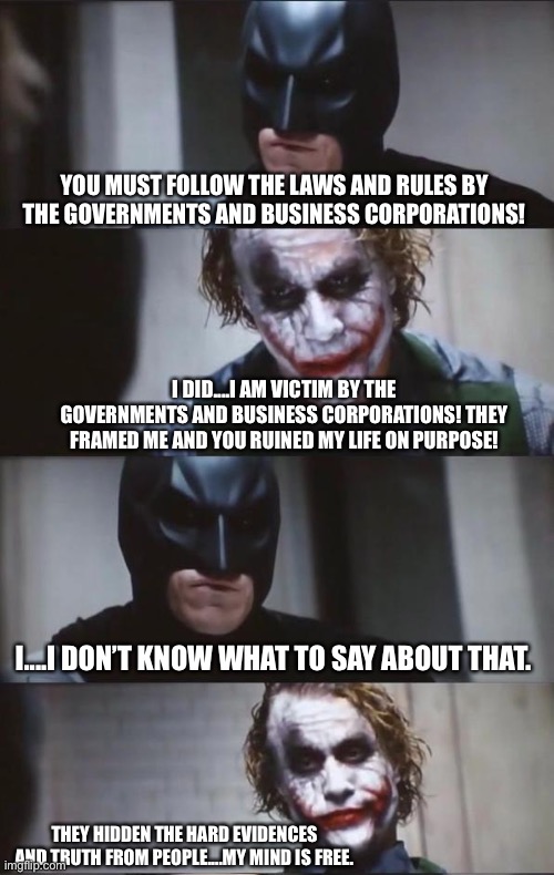 Batman and Joker | YOU MUST FOLLOW THE LAWS AND RULES BY THE GOVERNMENTS AND BUSINESS CORPORATIONS! I DID....I AM VICTIM BY THE GOVERNMENTS AND BUSINESS CORPORATIONS! THEY FRAMED ME AND YOU RUINED MY LIFE ON PURPOSE! I....I DON’T KNOW WHAT TO SAY ABOUT THAT. THEY HIDDEN THE HARD EVIDENCES AND TRUTH FROM PEOPLE....MY MIND IS FREE. | image tagged in batman and joker,government,business corporations,free,mind,truth | made w/ Imgflip meme maker