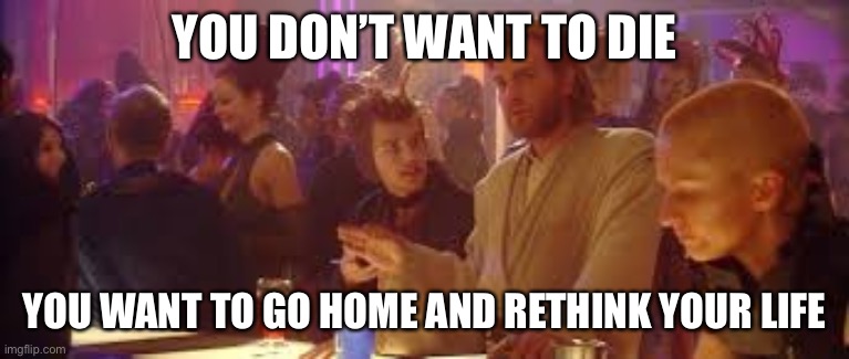 Go home and re-think your life | YOU DON’T WANT TO DIE YOU WANT TO GO HOME AND RETHINK YOUR LIFE | image tagged in go home and re-think your life | made w/ Imgflip meme maker