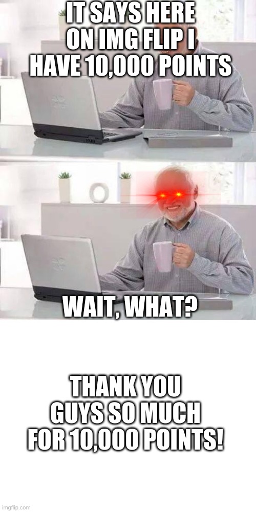 Thank you so much! | IT SAYS HERE ON IMG FLIP I HAVE 10,000 POINTS; WAIT, WHAT? THANK YOU GUYS SO MUCH FOR 10,000 POINTS! | image tagged in blank white template,memes,hide the pain harold,thank you | made w/ Imgflip meme maker