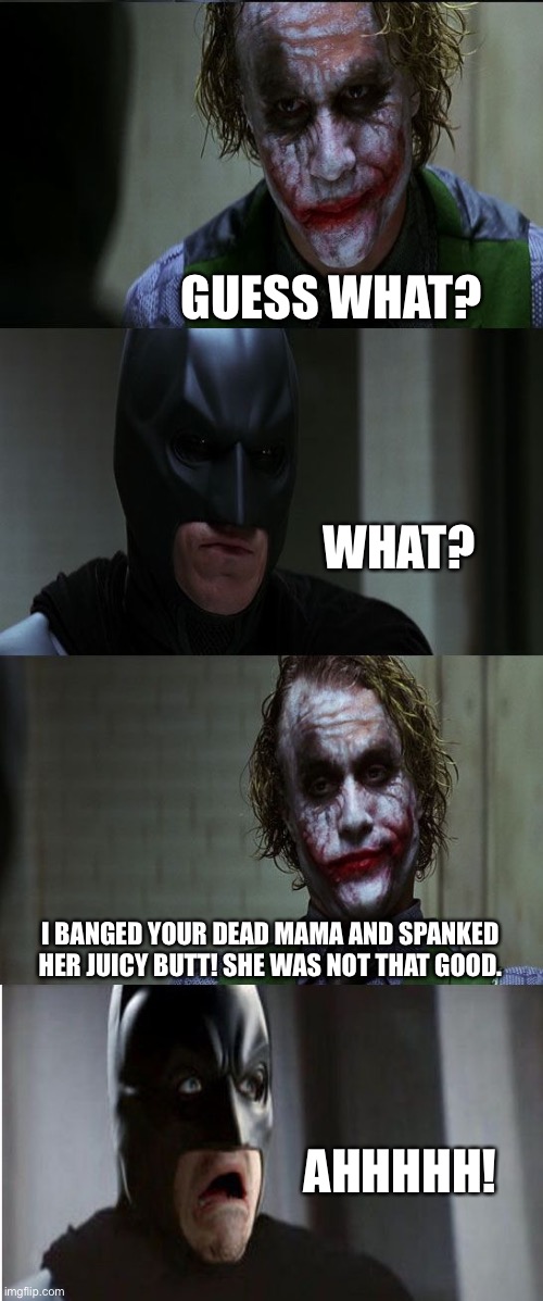 Joker scares Batman | GUESS WHAT? WHAT? I BANGED YOUR DEAD MAMA AND SPANKED HER JUICY BUTT! SHE WAS NOT THAT GOOD. AHHHHH! | image tagged in joker scares batman,guess what,banged,mama,butt,dead | made w/ Imgflip meme maker