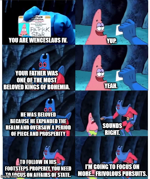 patrick not my wallet | YUP. YOU ARE WENCESLAUS IV. YEAH. YOUR FATHER WAS ONE OF THE MOST BELOVED KINGS OF BOHEMIA. HE WAS BELOVED BECAUSE HE EXPANDED THE REALM AND OVERSAW A PERIOD OF PIECE AND PROSPERITY; SOUNDS RIGHT. TO FOLLOW IN HIS FOOTSTEPS PROPERLY, YOU NEED TO FOCUS ON AFFAIRS OF STATE. I'M GOING TO FOCUS ON MORE... FRIVOLOUS PURSUITS. | image tagged in patrick not my wallet,kingdomcome | made w/ Imgflip meme maker