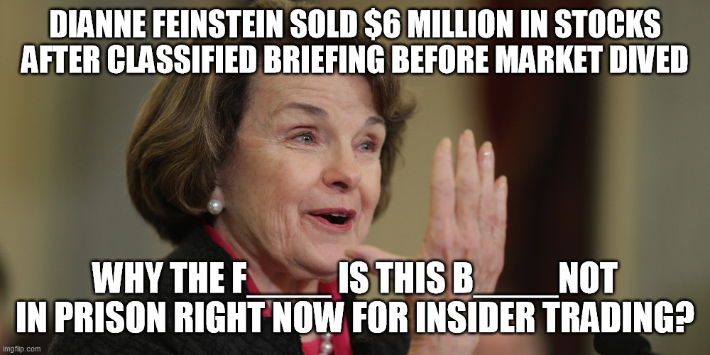 Plus the three from the other party too.  
Lock 'em up!!! | DIANNE FEINSTEIN SOLD $6 MILLION IN STOCKS AFTER CLASSIFIED BRIEFING BEFORE MARKET DIVED; WHY THE F____ IS THIS B____NOT IN PRISON RIGHT NOW FOR INSIDER TRADING? | image tagged in diane feinstein,insider trading,coronavirus,corrupt politicians,san francisco,california | made w/ Imgflip meme maker