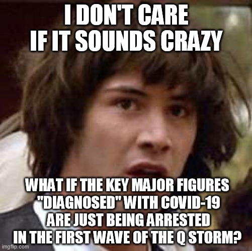 Conspiracy Keanu | I DON'T CARE IF IT SOUNDS CRAZY; WHAT IF THE KEY MAJOR FIGURES 
"DIAGNOSED" WITH COVID-19 ARE JUST BEING ARRESTED IN THE FIRST WAVE OF THE Q STORM? | image tagged in memes,conspiracy keanu | made w/ Imgflip meme maker