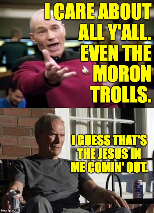 Don't take this as encouragement tho. | I CARE ABOUT
ALL Y'ALL.
EVEN THE
MORON
TROLLS. I GUESS THAT'S
THE JESUS IN
ME COMIN' OUT. | image tagged in memes,picard wtf,clint eastwood gran torino,wish you were smarter,you jerks,beat it | made w/ Imgflip meme maker