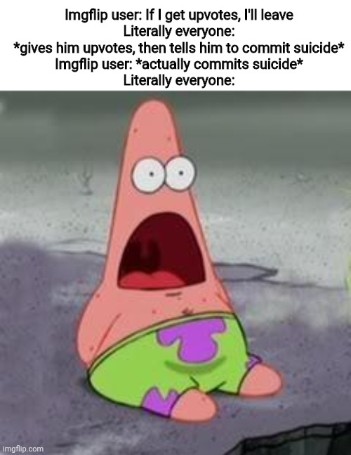 Imgflip user: Well, that was idiotic of me to say that I'll leave after getting upvotes. Off to hang myself! | Imgflip user: If I get upvotes, I'll leave
Literally everyone: *gives him upvotes, then tells him to commit suicide*
Imgflip user: *actually commits suicide*
Literally everyone: | image tagged in suprised patrick,upvote begging,imgflip users,off to hang myself,i was joking when i said off to hang myself,don't cry | made w/ Imgflip meme maker