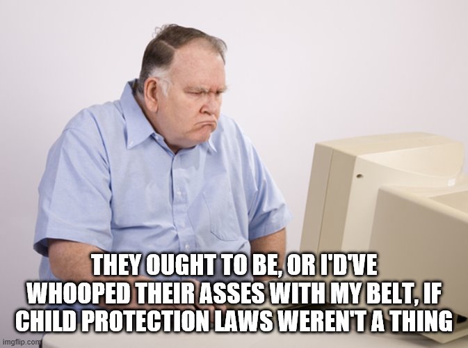 Angry Old Boomer | THEY OUGHT TO BE, OR I'D'VE WHOOPED THEIR ASSES WITH MY BELT, IF CHILD PROTECTION LAWS WEREN'T A THING | image tagged in angry old boomer | made w/ Imgflip meme maker
