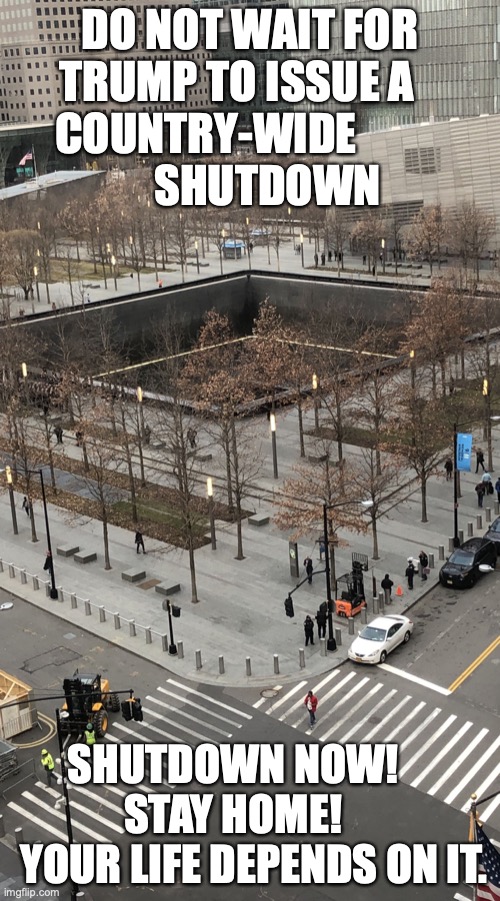 9/11 Memorial | DO NOT WAIT FOR TRUMP TO ISSUE A    COUNTRY-WIDE                     SHUTDOWN; SHUTDOWN NOW!        STAY HOME!         YOUR LIFE DEPENDS ON IT. | image tagged in 9/11 memorial | made w/ Imgflip meme maker