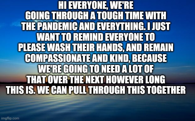Inspirational Quote | HI EVERYONE, WE'RE GOING THROUGH A TOUGH TIME WITH THE PANDEMIC AND EVERYTHING. I JUST WANT TO REMIND EVERYONE TO PLEASE WASH THEIR HANDS, AND REMAIN COMPASSIONATE AND KIND, BECAUSE WE'RE GOING TO NEED A LOT OF THAT OVER THE NEXT HOWEVER LONG THIS IS. WE CAN PULL THROUGH THIS TOGETHER | image tagged in inspirational quote | made w/ Imgflip meme maker