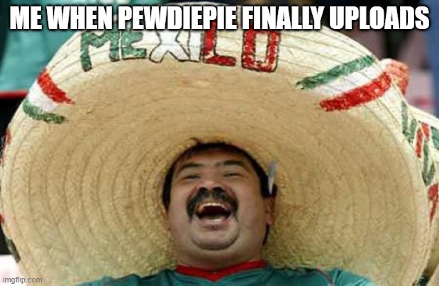 Happy Mexican | ME WHEN PEWDIEPIE FINALLY UPLOADS | image tagged in happy mexican | made w/ Imgflip meme maker