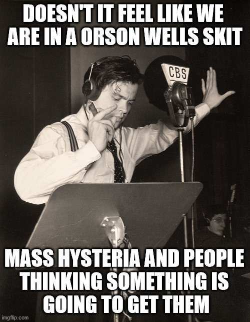Like the 1938 broadcast of "War of the Worlds" people are being taken by mass hysteria and false statements by friends. | DOESN'T IT FEEL LIKE WE 
ARE IN A ORSON WELLS SKIT; MASS HYSTERIA AND PEOPLE 
THINKING SOMETHING IS 
GOING TO GET THEM | image tagged in orson welles war of the worlds propaganda,corona virus,wuhan,hysteria | made w/ Imgflip meme maker