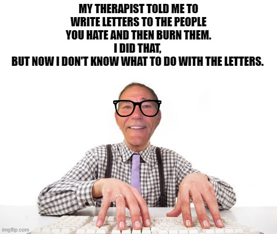 My therapist said........... | MY THERAPIST TOLD ME TO WRITE LETTERS TO THE PEOPLE YOU HATE AND THEN BURN THEM.
I DID THAT, 
BUT NOW I DON'T KNOW WHAT TO DO WITH THE LETTERS. | image tagged in kewlew,therapist | made w/ Imgflip meme maker