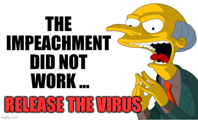 Weird timing on the "flu" ... conspiracy theories are all over the place. | THE 
IMPEACHMENT 
DID NOT 
WORK ... RELEASE THE VIRUS | image tagged in montgomery burns,democrats,corona virus,conspiracy theories | made w/ Imgflip meme maker