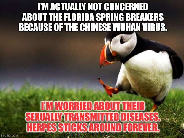 Herpes is a nasty diagnosis too | I’M ACTUALLY NOT CONCERNED ABOUT THE FLORIDA SPRING BREAKERS BECAUSE OF THE CHINESE WUHAN VIRUS. I’M WORRIED ABOUT THEIR SEXUALLY TRANSMITTED DISEASES. HERPES STICKS AROUND FOREVER. | image tagged in memes,unpopular opinion puffin,coronavirus,wuhan,florida,sexual | made w/ Imgflip meme maker