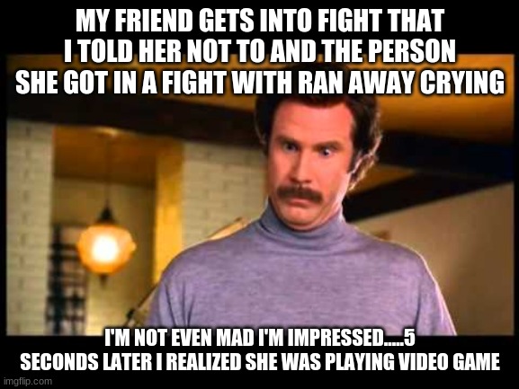 Anchorman I'm Impressed | MY FRIEND GETS INTO FIGHT THAT I TOLD HER NOT TO AND THE PERSON SHE GOT IN A FIGHT WITH RAN AWAY CRYING; I'M NOT EVEN MAD I'M IMPRESSED.....5 SECONDS LATER I REALIZED SHE WAS PLAYING VIDEO GAME | image tagged in anchorman i'm impressed | made w/ Imgflip meme maker