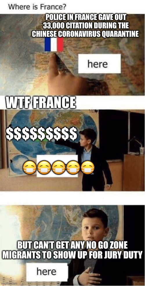 Where is France? | POLICE IN FRANCE GAVE OUT 33,000 CITATION DURING THE CHINESE CORONAVIRUS QUARANTINE; WTF FRANCE; $$$$$$$$$; 😷😷😷😷😷; BUT CAN’T GET ANY NO GO ZONE MIGRANTS TO SHOW UP FOR JURY DUTY | image tagged in where is france | made w/ Imgflip meme maker