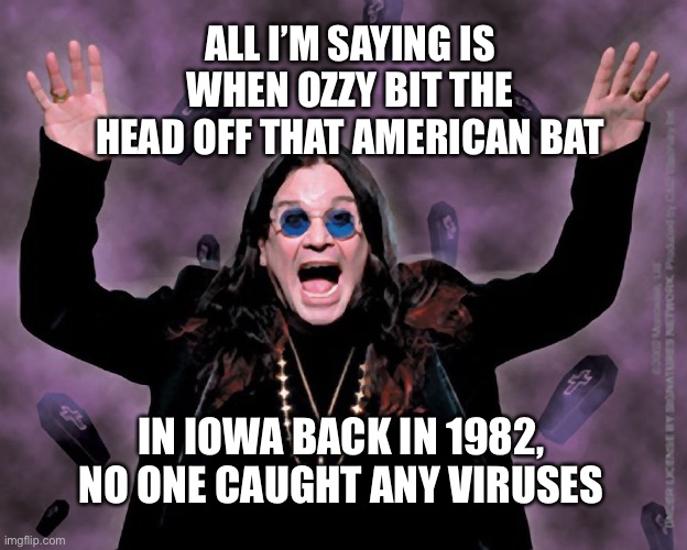 OZZY | ALL I’M SAYING IS WHEN OZZY BIT THE HEAD OFF THAT AMERICAN BAT; IN IOWA BACK IN 1982, NO ONE CAUGHT ANY VIRUSES | image tagged in ozzy | made w/ Imgflip meme maker