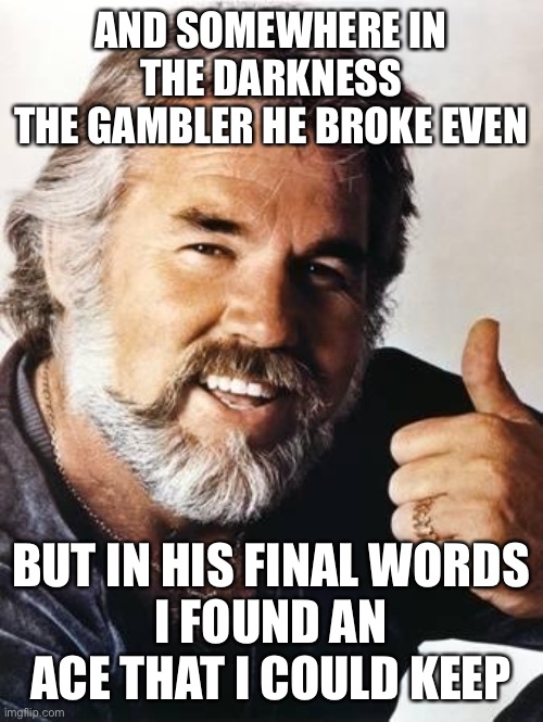 kenny rogers | AND SOMEWHERE IN THE DARKNESS
THE GAMBLER HE BROKE EVEN; BUT IN HIS FINAL WORDS
I FOUND AN ACE THAT I COULD KEEP | image tagged in kenny rogers | made w/ Imgflip meme maker
