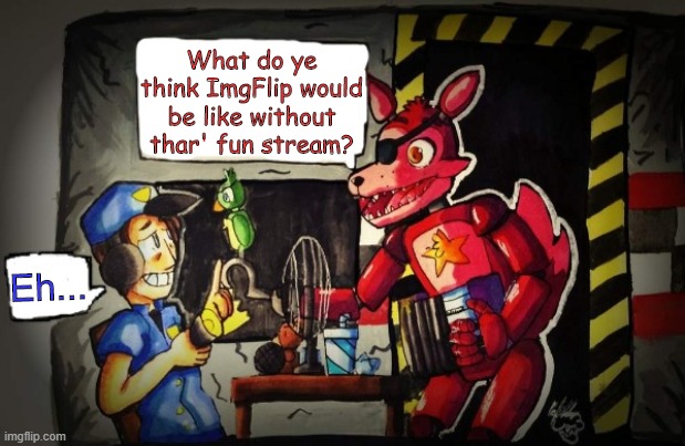 Do ye think ImgFlip would be better of without yer fun stream? What do all of ye think of it, mateys? | What do ye think ImgFlip would be like without thar' fun stream? Eh... | image tagged in rockstar foxy and nightguard,fun,stream,foxy,foxy five nights at freddy's,what are you in for | made w/ Imgflip meme maker