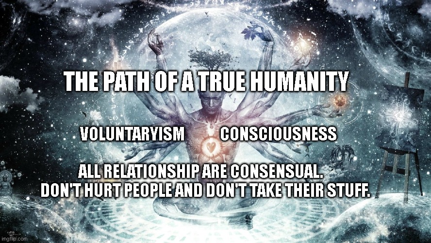 Ascendant human | THE PATH OF A TRUE HUMANITY; VOLUNTARYISM            CONSCIOUSNESS                             
 ALL RELATIONSHIP ARE CONSENSUAL.       DON'T HURT PEOPLE AND DON'T TAKE THEIR STUFF. | image tagged in ascendant human | made w/ Imgflip meme maker