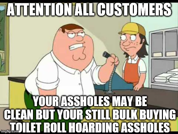 peter griffin attention all customers | ATTENTION ALL CUSTOMERS; YOUR ASSHOLES MAY BE CLEAN BUT YOUR STILL BULK BUYING TOILET ROLL HOARDING ASSHOLES | image tagged in peter griffin attention all customers | made w/ Imgflip meme maker