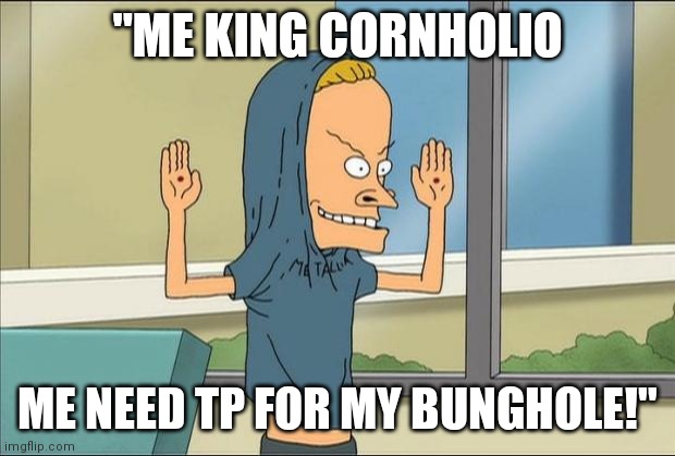 Corona Toilet Paper Shortage?  Beavis was on speed! Not an opioid! Otherwise he wouldn't be able to poop! | "ME KING CORNHOLIO; ME NEED TP FOR MY BUNGHOLE!" | image tagged in beavis cornholio,just say no,crack | made w/ Imgflip meme maker