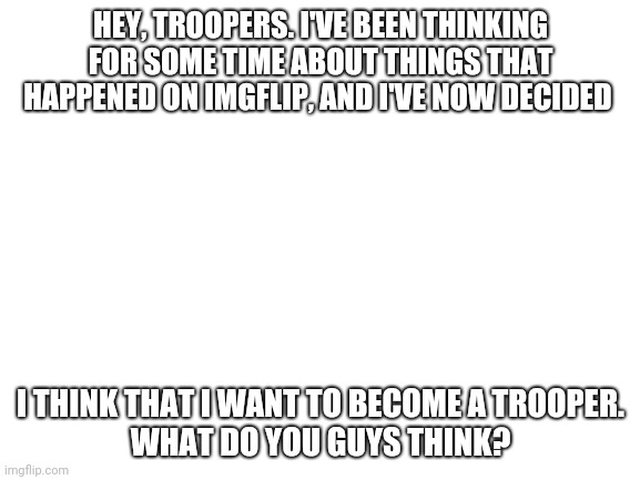 I think I want to join you guys | HEY, TROOPERS. I'VE BEEN THINKING FOR SOME TIME ABOUT THINGS THAT HAPPENED ON IMGFLIP, AND I'VE NOW DECIDED; I THINK THAT I WANT TO BECOME A TROOPER.
WHAT DO YOU GUYS THINK? | image tagged in blank white template,troopers | made w/ Imgflip meme maker
