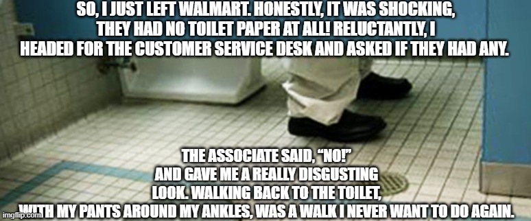 No TP for my bunghole in Walmart | SO, I JUST LEFT WALMART. HONESTLY, IT WAS SHOCKING, THEY HAD NO TOILET PAPER AT ALL! RELUCTANTLY, I HEADED FOR THE CUSTOMER SERVICE DESK AND ASKED IF THEY HAD ANY. THE ASSOCIATE SAID, “NO!” AND GAVE ME A REALLY DISGUSTING LOOK. WALKING BACK TO THE TOILET, WITH MY PANTS AROUND MY ANKLES, WAS A WALK I NEVER WANT TO DO AGAIN. | image tagged in toilet paper,bootypandemic | made w/ Imgflip meme maker