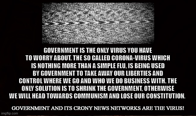 The State is the Virus | GOVERNMENT IS THE ONLY VIRUS YOU HAVE TO WORRY ABOUT. THE SO CALLED CORONA-VIRUS WHICH IS NOTHING MORE THAN A SIMPLE FLU, IS BEING USED BY GOVERNMENT TO TAKE AWAY OUR LIBERTIES AND CONTROL WHERE WE GO AND WHO WE DO BUSINESS WITH. THE ONLY SOLUTION IS TO SHRINK THE GOVERNMENT, OTHERWISE WE WILL HEAD TOWARDS COMMUNISM AND LOSE OUR CONSTITUTION. GOVERNMENT AND ITS CRONY NEWS NETWORKS ARE THE VIRUS! | image tagged in government,state,coronavirus,uncle sam,big brother,fear | made w/ Imgflip meme maker