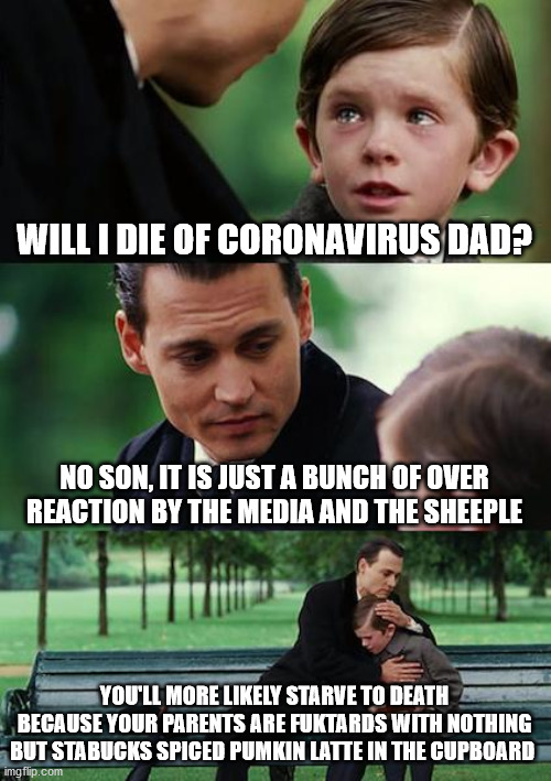 Finding Neverland Meme | WILL I DIE OF CORONAVIRUS DAD? NO SON, IT IS JUST A BUNCH OF OVER REACTION BY THE MEDIA AND THE SHEEPLE; YOU'LL MORE LIKELY STARVE TO DEATH BECAUSE YOUR PARENTS ARE FUKTARDS WITH NOTHING BUT STABUCKS SPICED PUMKIN LATTE IN THE CUPBOARD | image tagged in memes,finding neverland | made w/ Imgflip meme maker