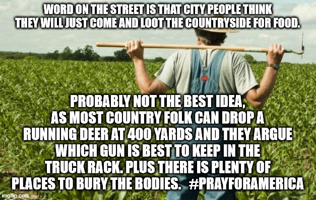 farmer | WORD ON THE STREET IS THAT CITY PEOPLE THINK THEY WILL JUST COME AND LOOT THE COUNTRYSIDE FOR FOOD. PROBABLY NOT THE BEST IDEA, AS MOST COUNTRY FOLK CAN DROP A RUNNING DEER AT 400 YARDS AND THEY ARGUE WHICH GUN IS BEST TO KEEP IN THE TRUCK RACK. PLUS THERE IS PLENTY OF PLACES TO BURY THE BODIES.   #PRAYFORAMERICA | image tagged in farmer | made w/ Imgflip meme maker