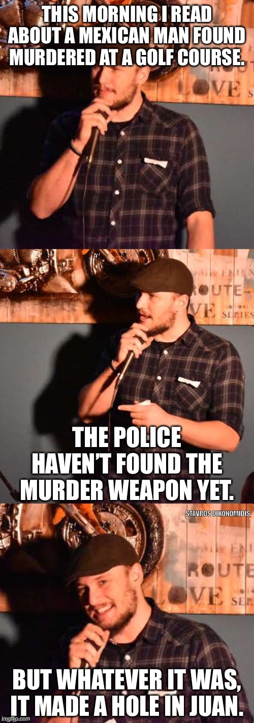 comedian 1 | THIS MORNING I READ ABOUT A MEXICAN MAN FOUND MURDERED AT A GOLF COURSE. THE POLICE HAVEN’T FOUND THE MURDER WEAPON YET. BUT WHATEVER IT WAS, IT MADE A HOLE IN JUAN. | image tagged in comedian 1 | made w/ Imgflip meme maker