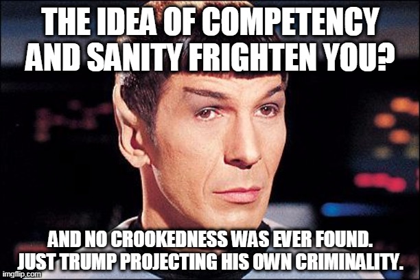 Condescending Spock | THE IDEA OF COMPETENCY AND SANITY FRIGHTEN YOU? AND NO CROOKEDNESS WAS EVER FOUND. JUST TRUMP PROJECTING HIS OWN CRIMINALITY. | image tagged in condescending spock | made w/ Imgflip meme maker