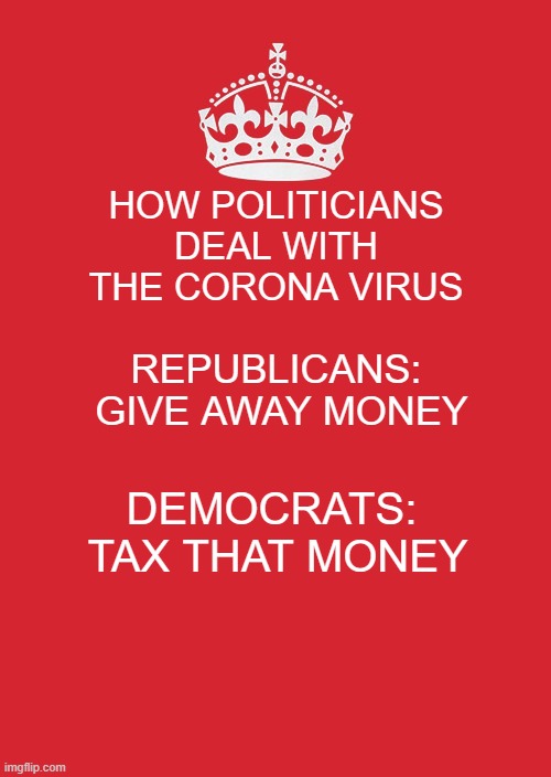 Keep Calm And Carry On Red | HOW POLITICIANS DEAL WITH THE CORONA VIRUS; REPUBLICANS:  GIVE AWAY MONEY; DEMOCRATS:  TAX THAT MONEY | image tagged in memes,keep calm and carry on red | made w/ Imgflip meme maker