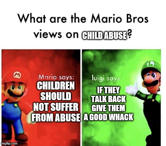 Mario Bros Views | CHILD ABUSE; CHILDREN SHOULD NOT SUFFER FROM ABUSE; IF THEY TALK BACK GIVE THEM A GOOD WHACK | image tagged in mario bros views | made w/ Imgflip meme maker